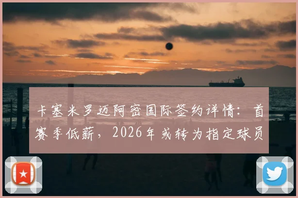 卡塞米罗迈阿密国际签约详情:首赛季低薪,2026年或转为指定球员合同解析