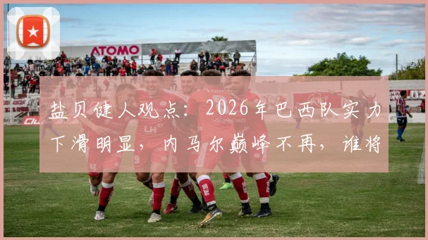 盐贝健人观点：2026年巴西队实力下滑明显，内马尔巅峰不再，谁将扛起桑巴军团大旗？