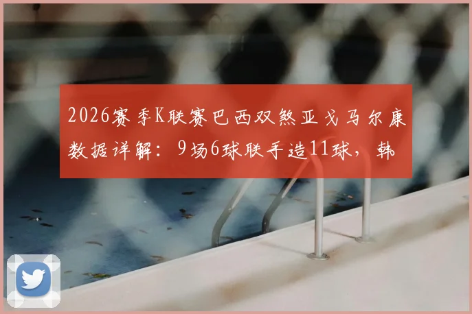 2026赛季K联赛巴西双煞亚戈马尔康数据详解：9场6球联手造11球，韩媒盛赞攻击组合
