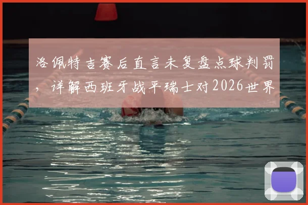 洛佩特吉赛后直言未复盘点球判罚,详解西班牙战平瑞士对2026世界杯征程的关键意义