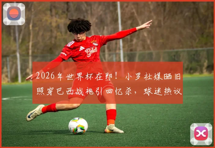 2026年世界杯在即！小罗社媒晒旧照穿巴西战袍引回忆杀，球迷热议桑巴军团前景