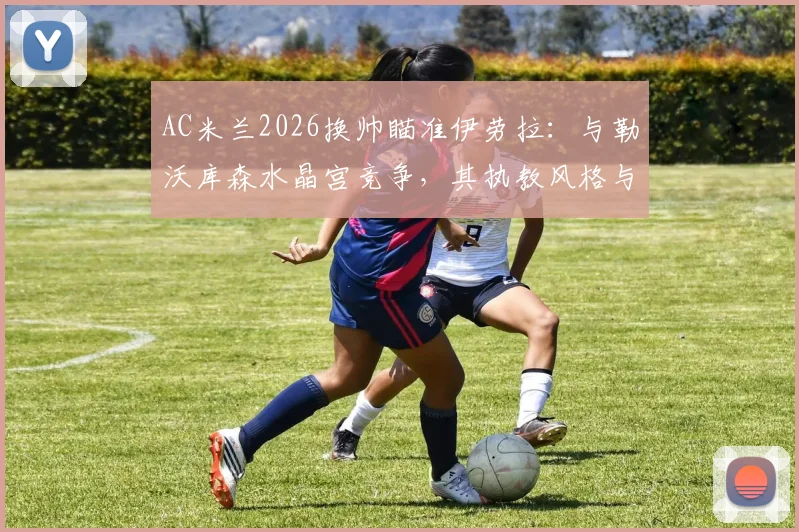 AC米兰2026换帅瞄准伊劳拉:与勒沃库森水晶宫竞争,其执教风格与战术适配性深度分析