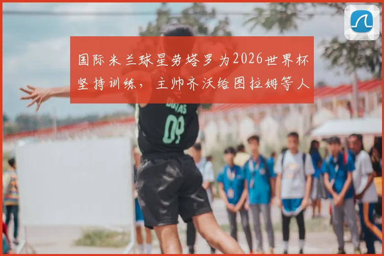国际米兰球星劳塔罗为2026世界杯坚持训练，主帅齐沃给图拉姆等人放假引热议